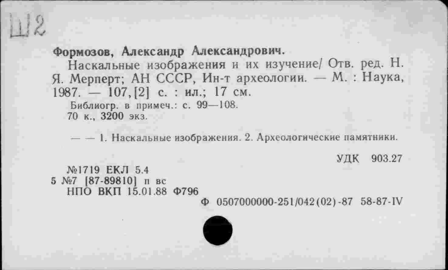 ﻿Формозов, Александр Александрович.
Наскальные изображения и их изучение/ Отв. ред. Н. Я. Мерперт; АН СССР, Ин-т археологии. — М. : Наука, 1987. — 107, [2] с. : ил.; 17 см.
Библиогр. в примем.: с. 99—108.
70 к., 3200 экз.
----1. Наскальные изображения. 2. Археологические памятники.
УДК 903.27
№1719 ЕКЛ 5.4
5 №7 [87-89810] п вс
НПО ВКП 15.01.88 Ф796
Ф 0507000000-251/042 (02)-87 58-87-IV